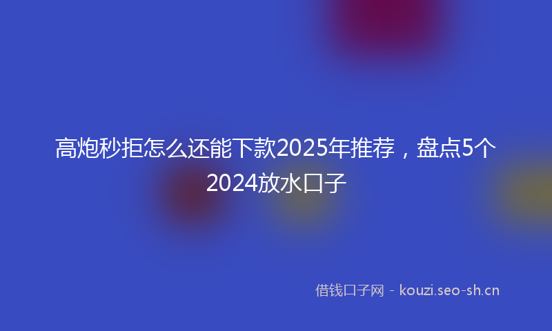 高炮秒拒怎么还能下款2025年推荐，盘点5个2024放水口子