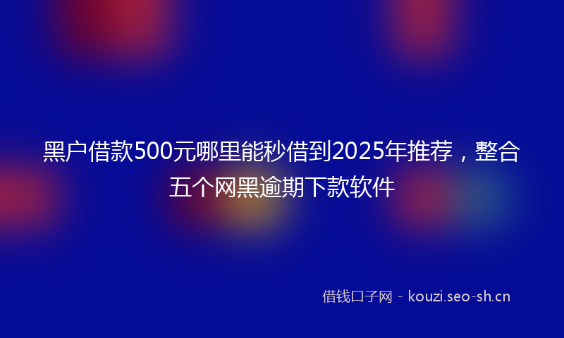 黑户借款500元哪里能秒借到2025年推荐，整合五个网黑逾期下款软件