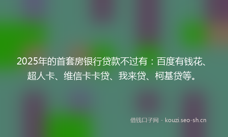 2025年的首套房银行贷款不过有：百度有钱花、超人卡、维信卡卡贷、我来贷、柯基贷等。