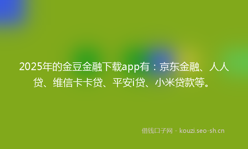 2025年的金豆金融下载app有：京东金融、人人贷、维信卡卡贷、平安i贷、小米贷款等。