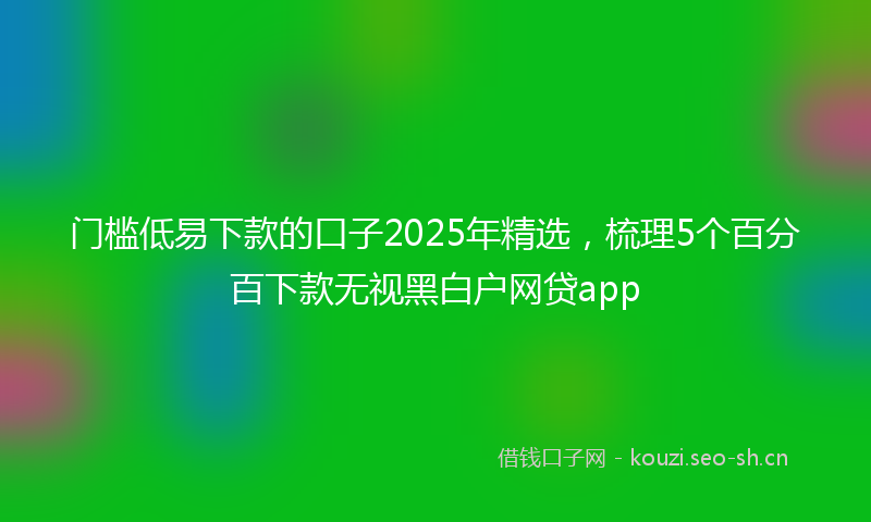 门槛低易下款的口子2025年精选，梳理5个百分百下款无视黑白户网贷app