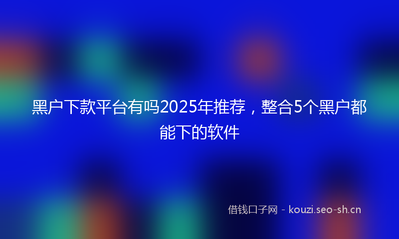 黑户下款平台有吗2025年推荐，整合5个黑户都能下的软件
