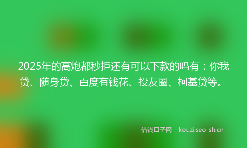 2025年的高炮都秒拒还有可以下款的吗有：你我贷、随身贷、百度有钱花、投友圈、柯基贷等。