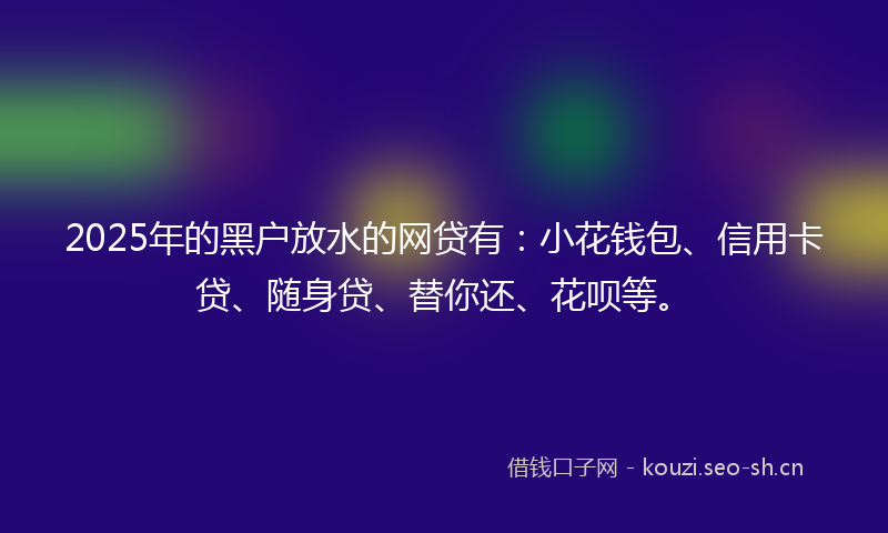 2025年的黑户放水的网贷有：小花钱包、信用卡贷、随身贷、替你还、花呗等。