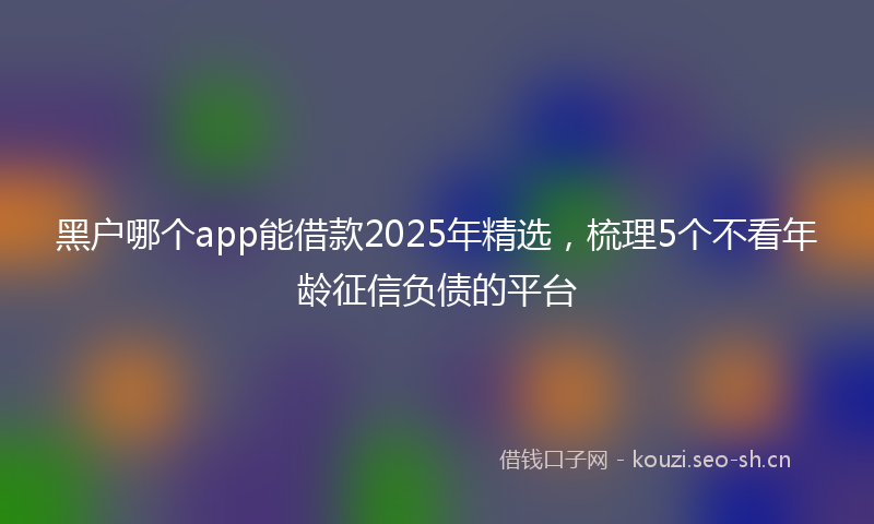 黑户哪个app能借款2025年精选,梳理5个不看年龄征信负债的平台