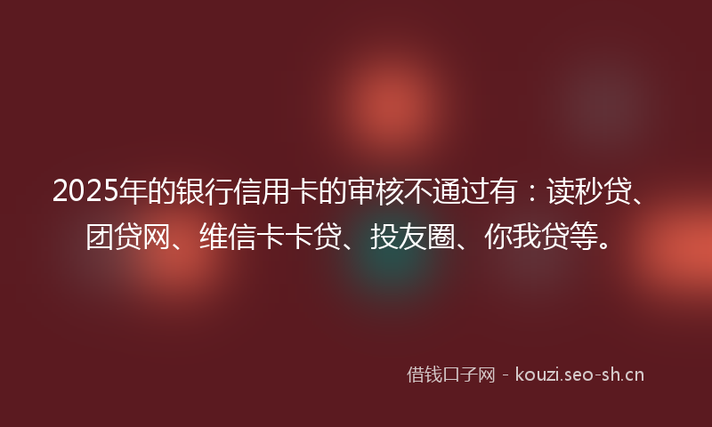 2025年的银行信用卡的审核不通过有：读秒贷、团贷网、维信卡卡贷、投友圈、你我贷等。