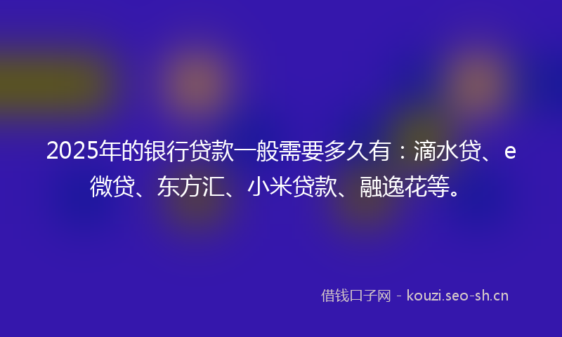 2025年的银行贷款一般需要多久有：滴水贷、e微贷、东方汇、小米贷款、融逸花等。