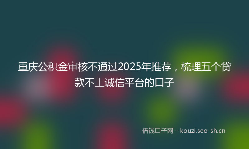 重庆公积金审核不通过2025年推荐，梳理五个贷款不上诚信平台的口子