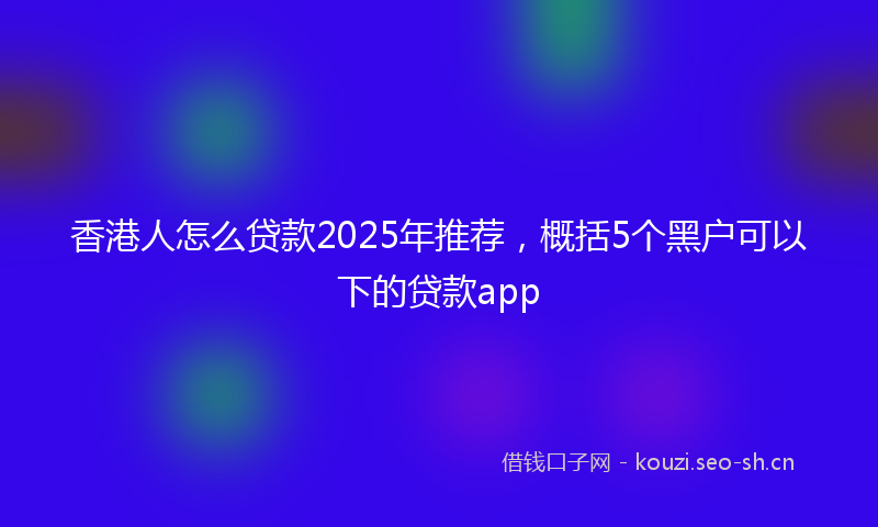 香港人怎么贷款2025年推荐，概括5个黑户可以下的贷款app