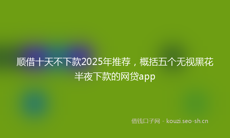 顺借十天不下款2025年推荐，概括五个无视黑花半夜下款的网贷app