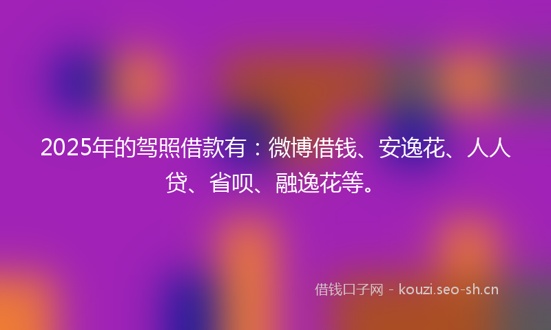 2025年的驾照借款有：微博借钱、安逸花、人人贷、省呗、融逸花等。