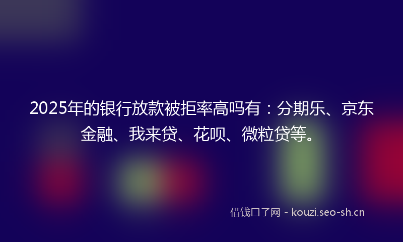 2025年的银行放款被拒率高吗有：分期乐、京东金融、我来贷、花呗、微粒贷等。