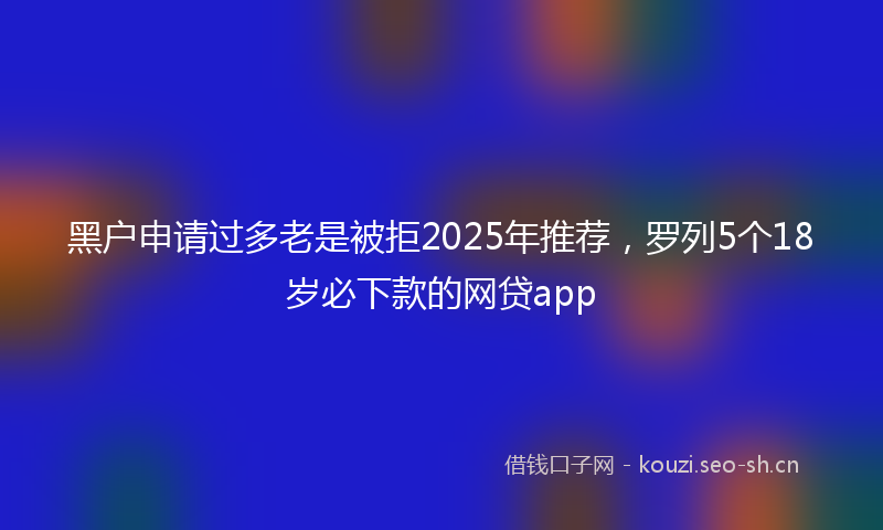 黑户申请过多老是被拒2025年推荐,罗列5个18岁必下款的网贷app