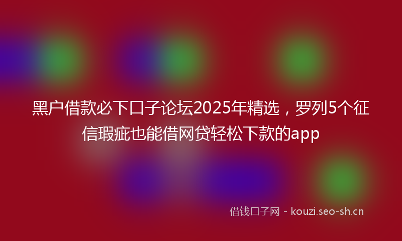 黑户借款必下口子论坛2025年精选，罗列5个征信瑕疵也能借网贷轻松下款的app