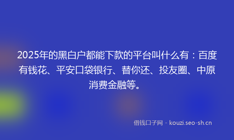 2025年的黑白户都能下款的平台叫什么有：百度有钱花、平安口袋银行、替你还、投友圈、中原消费金融等。