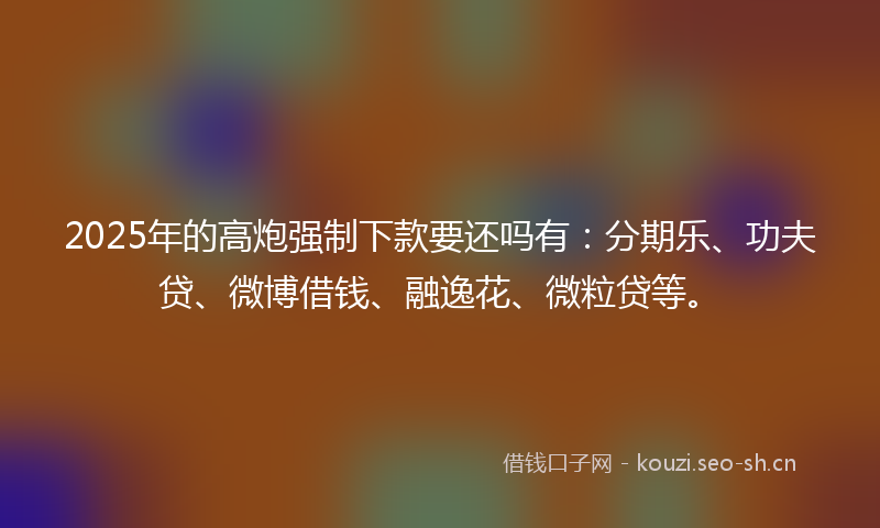 2025年的高炮强制下款要还吗有：分期乐、功夫贷、微博借钱、融逸花、微粒贷等。