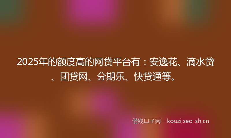 2025年的额度高的网贷平台有：安逸花、滴水贷、团贷网、分期乐、快贷通等。