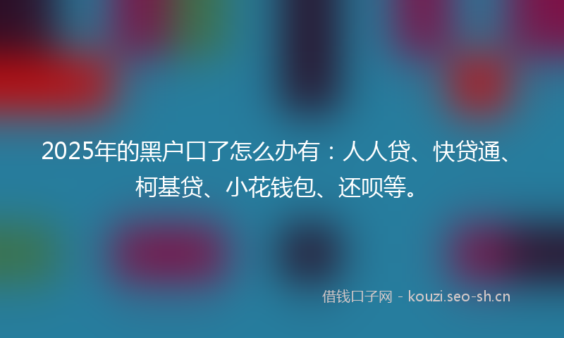 2025年的黑户口了怎么办有：人人贷、快贷通、柯基贷、小花钱包、还呗等。