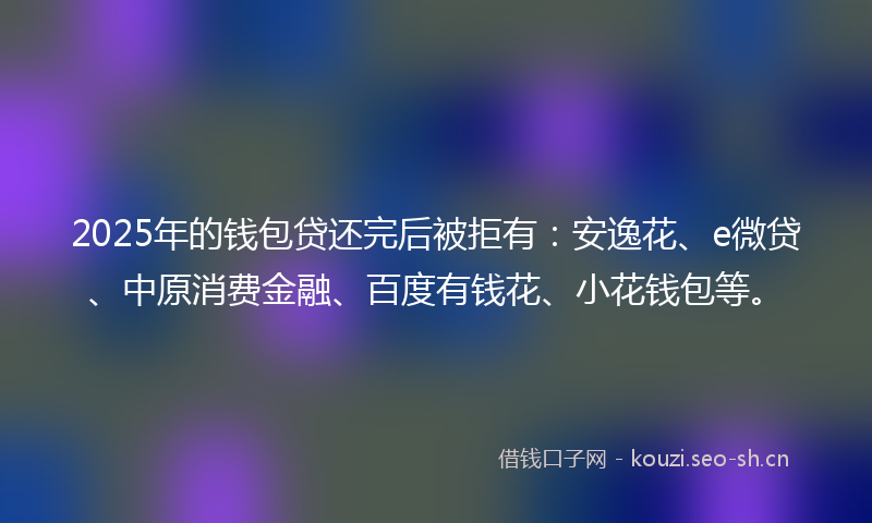 2025年的钱包贷还完后被拒有:安逸花、e微贷、中原消费金融、百度有钱花、小花钱包等。