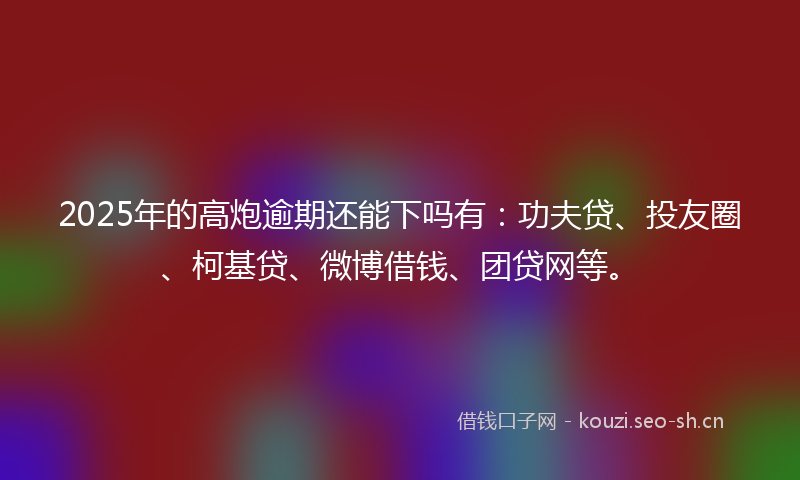 2025年的高炮逾期还能下吗有：功夫贷、投友圈、柯基贷、微博借钱、团贷网等。