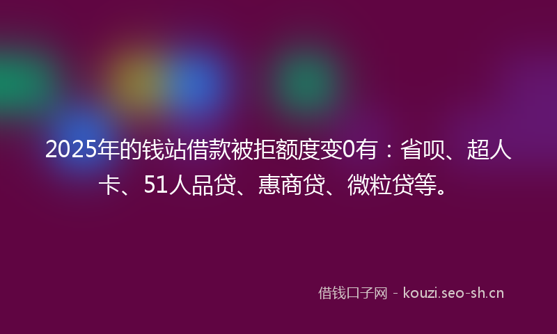 2025年的钱站借款被拒额度变0有：省呗、超人卡、51人品贷、惠商贷、微粒贷等。