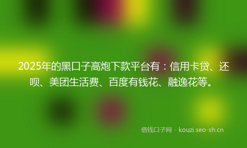 2025年的黑口子高炮下款平台有：信用卡贷、还呗、美团生活费、百度有钱花、融逸花等。