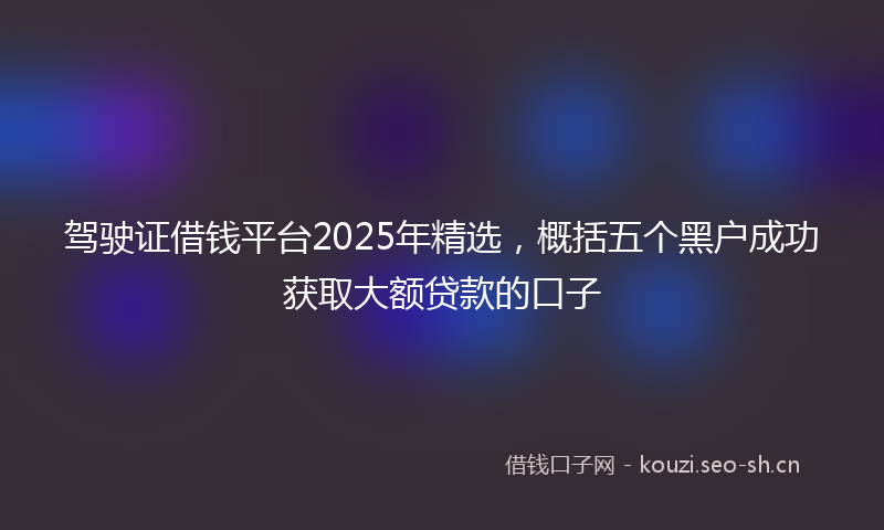 驾驶证借钱平台2025年精选，概括五个黑户成功获取大额贷款的口子