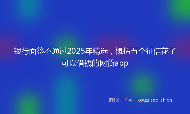 银行面签不通过2025年精选，概括五个征信花了可以借钱的网贷app