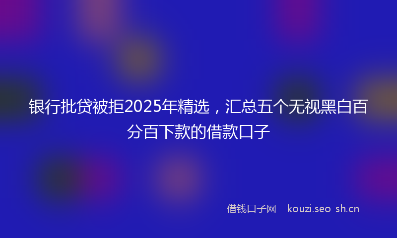 银行批贷被拒2025年精选,汇总五个无视黑白百分百下款的借款口子