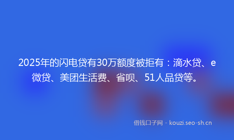 2025年的闪电贷有30万额度被拒有：滴水贷、e微贷、美团生活费、省呗、51人品贷等。