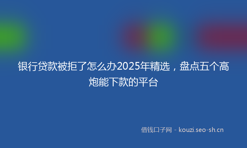 银行贷款被拒了怎么办2025年精选，盘点五个高炮能下款的平台