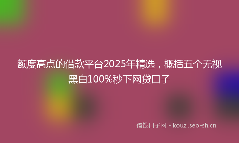 额度高点的借款平台2025年精选,概括五个无视黑白100%秒下网贷口子