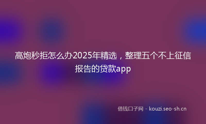 高炮秒拒怎么办2025年精选，整理五个不上征信报告的贷款app