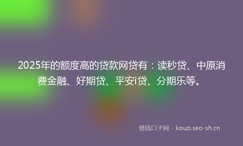 2025年的额度高的贷款网贷有：读秒贷、中原消费金融、好期贷、平安i贷、分期乐等。