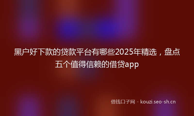 黑户好下款的贷款平台有哪些2025年精选，盘点五个值得信赖的借贷app