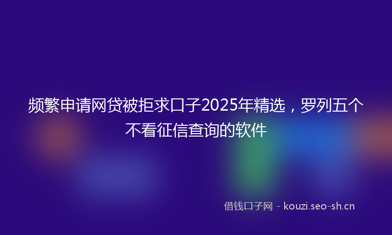 频繁申请网贷被拒求口子2025年精选，罗列五个不看征信查询的软件