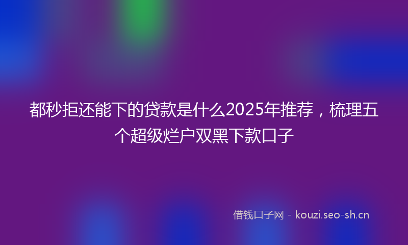 都秒拒还能下的贷款是什么2025年推荐，梳理五个超级烂户双黑下款口子