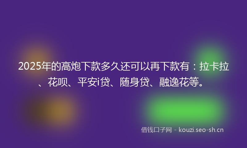2025年的高炮下款多久还可以再下款有：拉卡拉、花呗、平安i贷、随身贷、融逸花等。