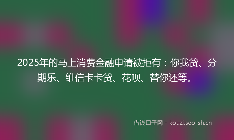 2025年的马上消费金融申请被拒有：你我贷、分期乐、维信卡卡贷、花呗、替你还等。