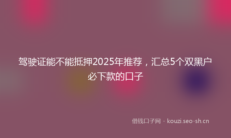 驾驶证能不能抵押2025年推荐，汇总5个双黑户必下款的口子