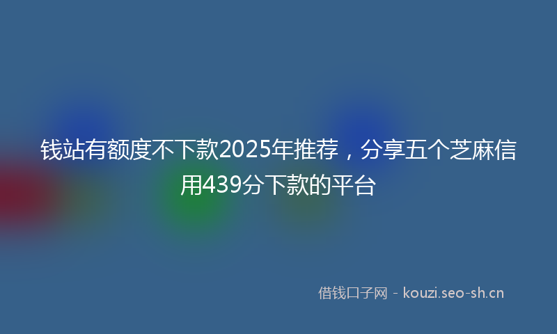 钱站有额度不下款2025年推荐,分享五个芝麻信用439分下款的平台