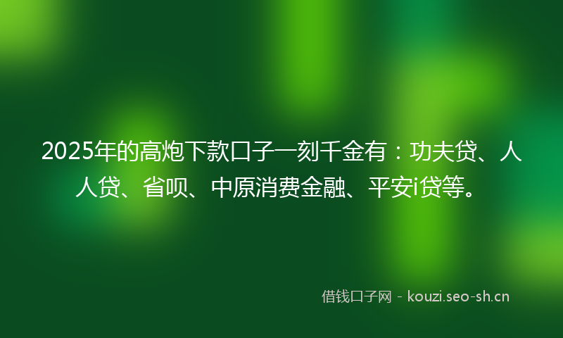 2025年的高炮下款口子一刻千金有：功夫贷、人人贷、省呗、中原消费金融、平安i贷等。
