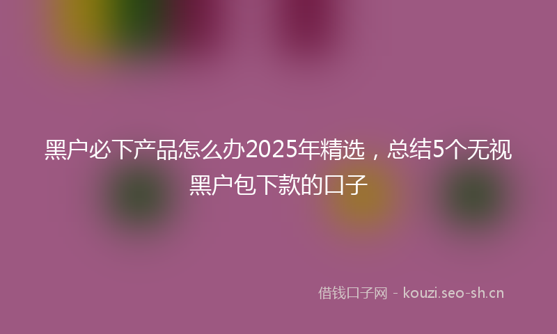 黑户必下产品怎么办2025年精选，总结5个无视黑户包下款的口子