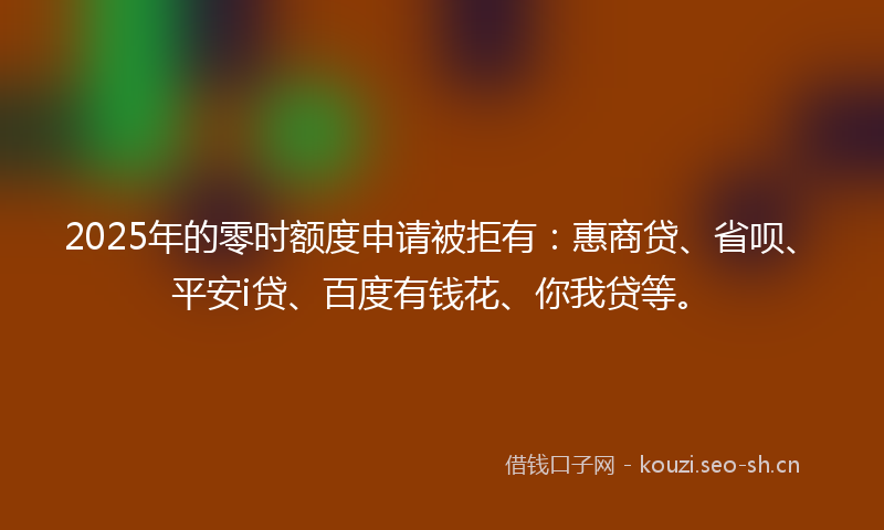 2025年的零时额度申请被拒有:惠商贷、省呗、平安i贷、百度有钱花、你我贷等。