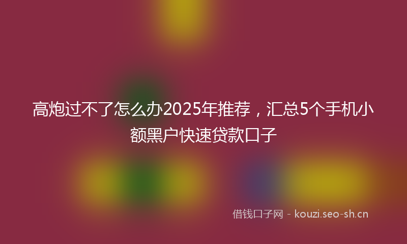 高炮过不了怎么办2025年推荐，汇总5个手机小额黑户快速贷款口子