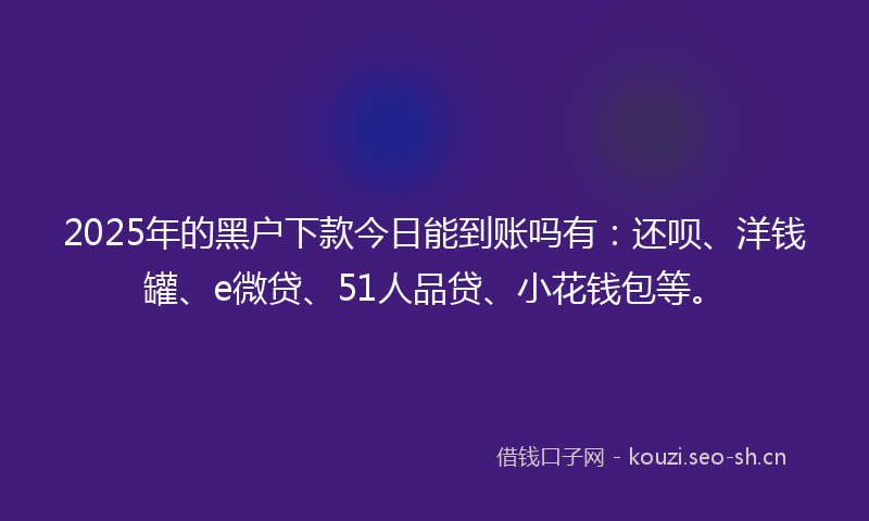 2025年的黑户下款今日能到账吗有：还呗、洋钱罐、e微贷、51人品贷、小花钱包等。