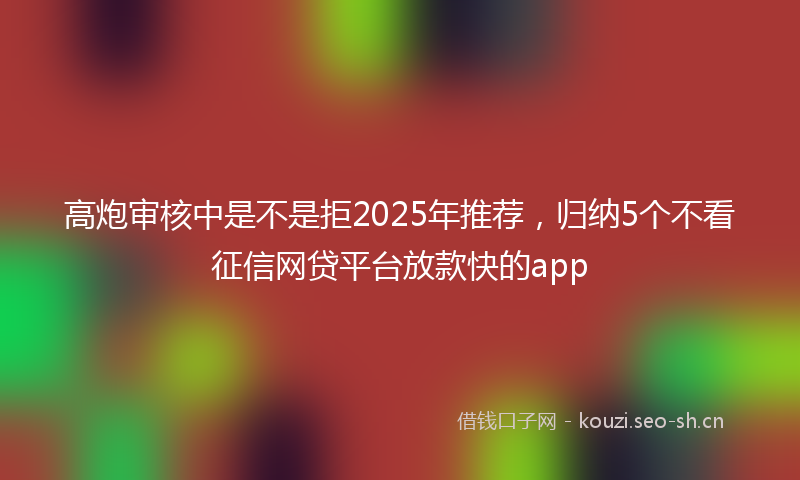 高炮审核中是不是拒2025年推荐,归纳5个不看征信网贷平台放款快的app