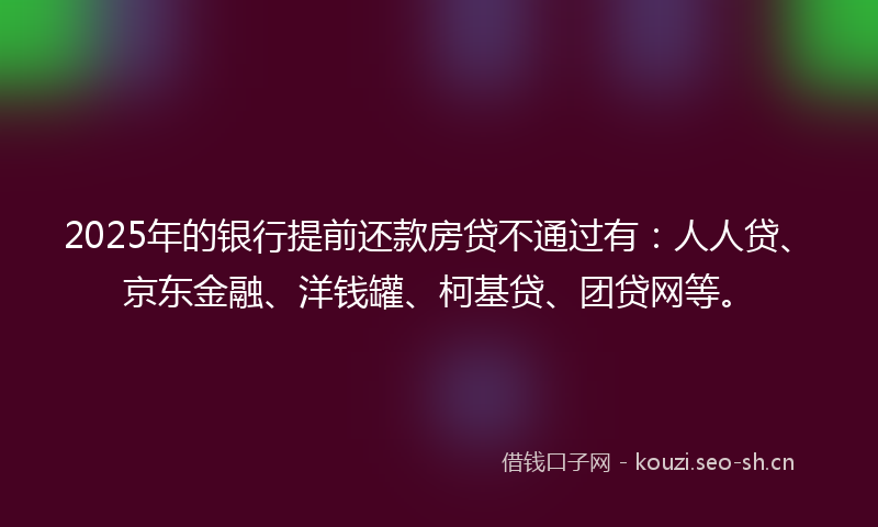 2025年的银行提前还款房贷不通过有:人人贷、京东金融、洋钱罐、柯基贷、团贷网等。