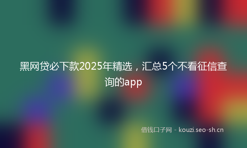 黑网贷必下款2025年精选，汇总5个不看征信查询的app