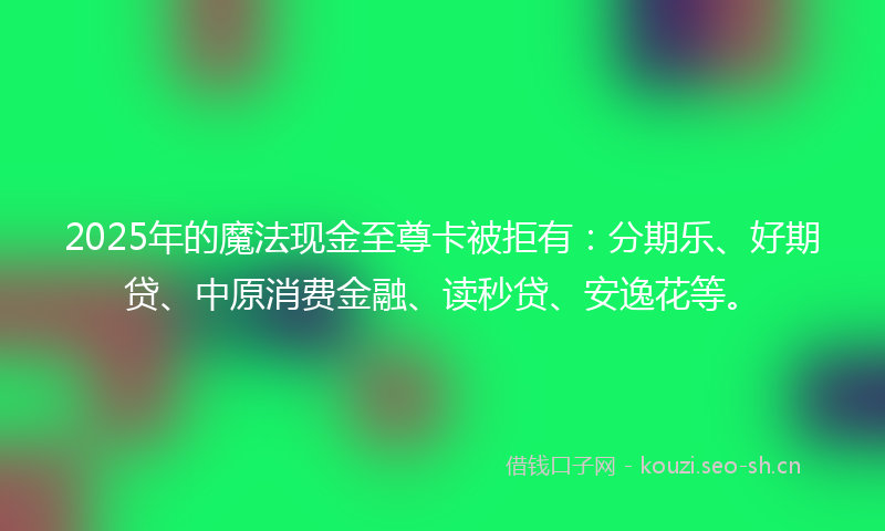 2025年的魔法现金至尊卡被拒有：分期乐、好期贷、中原消费金融、读秒贷、安逸花等。